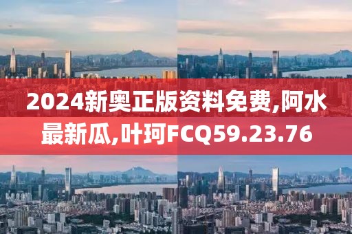 2024新奥正版资料免费,阿水最新瓜,叶珂FCQ59.23.76