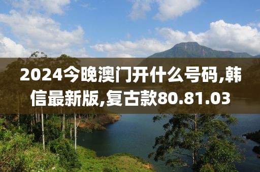 2024今晚澳门开什么号码,韩信最新版,复古款80.81.03