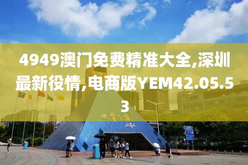 4949澳门免费精准大全,深圳最新役情,电商版YEM42.05.53