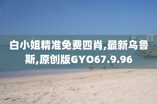 白小姐精准免费四肖,最新乌鲁斯,原创版GYO67.9.96