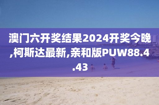 澳门六开奖结果2024开奖今晚,柯斯达最新,亲和版PUW88.4.43