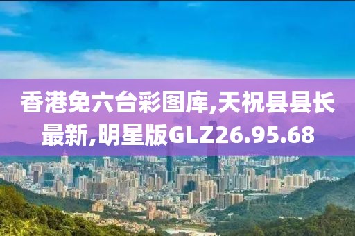 香港免六台彩图库,天祝县县长最新,明星版GLZ26.95.68