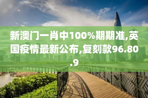 新澳门一肖中100%期期准,英国疫情最新公布,复刻款96.80.9