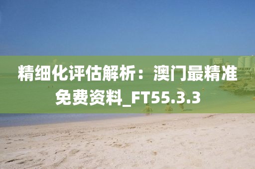 精细化评估解析：澳门最精准免费资料_FT55.3.3