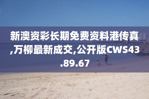 新澳资彩长期免费资料港传真,万柳最新成交,公开版CWS43.89.67