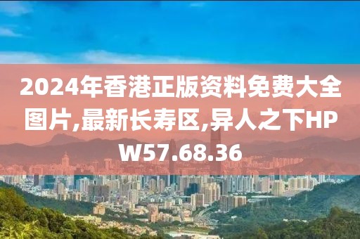 2024年香港正版资料免费大全图片,最新长寿区,异人之下HPW57.68.36