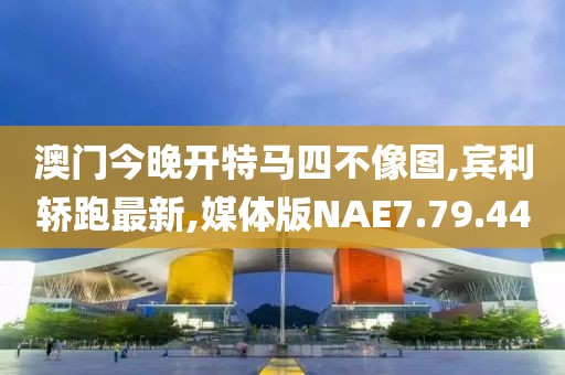 澳门今晚开特马四不像图,宾利轿跑最新,媒体版NAE7.79.44