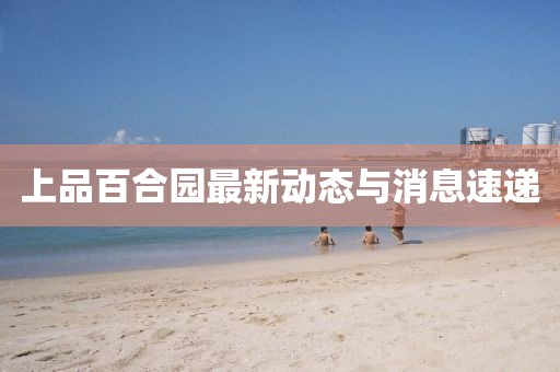 上品百合园最新动态与消息速递