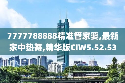 7777788888精准管家婆,最新家中热舞,精华版CIW5.52.53