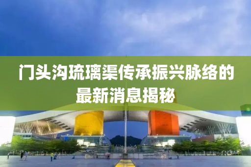 门头沟琉璃渠传承振兴脉络的最新消息揭秘