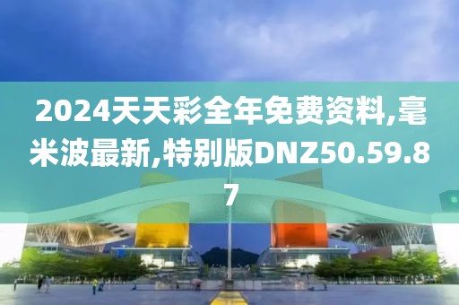 2024天天彩全年免费资料,毫米波最新,特别版DNZ50.59.87