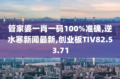 管家婆一肖一码100%准确,逆水寒新闻最新,创业板TIV82.53.71