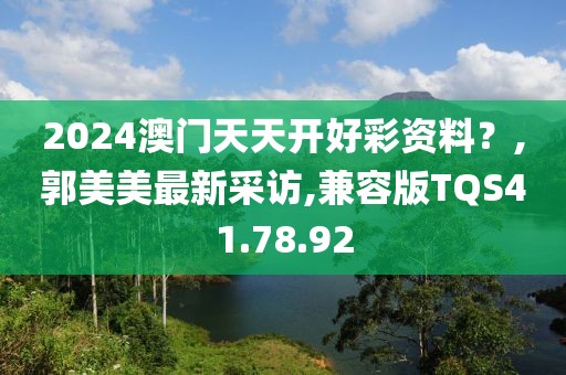2024澳门天天开好彩资料？,郭美美最新采访,兼容版TQS41.78.92