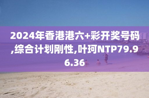 2024年香港港六+彩开奖号码,综合计划刚性,叶珂NTP79.96.36