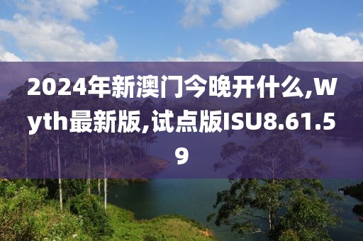 2024年新澳门今晚开什么,Wyth最新版,试点版ISU8.61.59