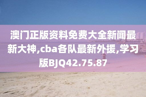 澳门正版资料免费大全新闻最新大神,cba各队最新外援,学习版BJQ42.75.87