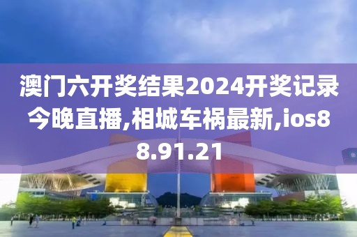 澳门六开奖结果2024开奖记录今晚直播,相城车祸最新,ios88.91.21