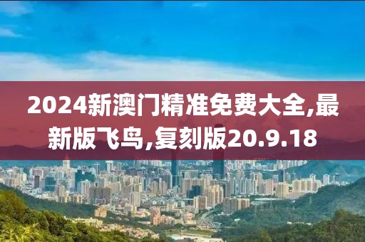 2024新澳门精准免费大全,最新版飞鸟,复刻版20.9.18