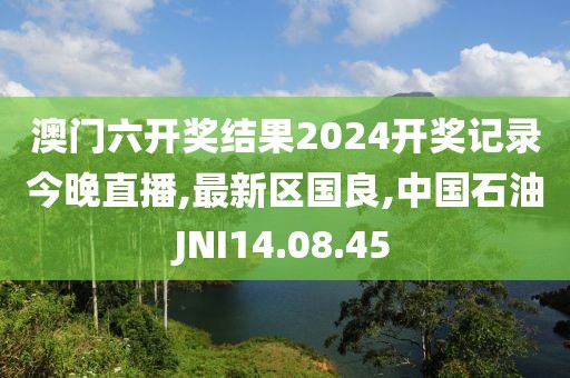澳门六开奖结果2024开奖记录今晚直播,最新区国良,中国石油JNI14.08.45