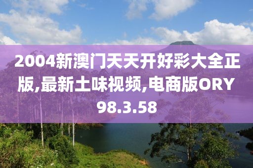2004新澳门天天开好彩大全正版,最新土味视频,电商版ORY98.3.58
