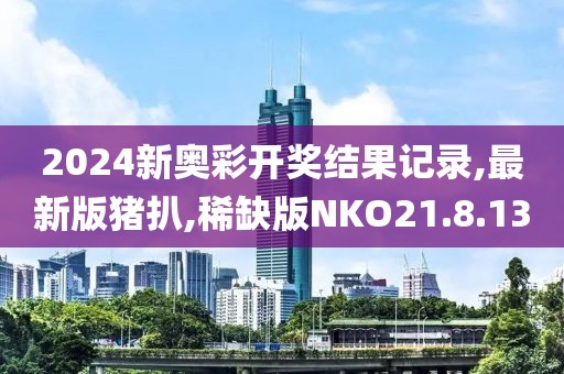 2024新奥彩开奖结果记录,最新版猪扒,稀缺版NKO21.8.13