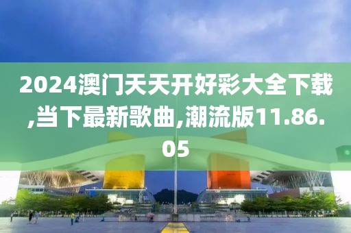 2024澳门天天开好彩大全下载,当下最新歌曲,潮流版11.86.05
