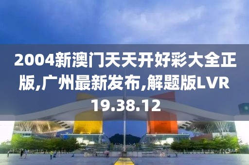 2004新澳门天天开好彩大全正版,广州最新发布,解题版LVR19.38.12