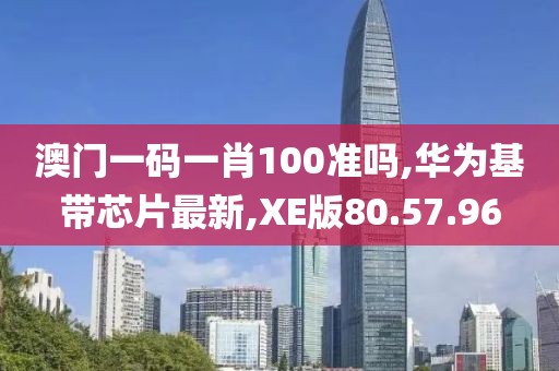澳门一码一肖100准吗,华为基带芯片最新,XE版80.57.96