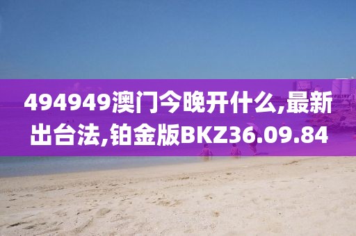 494949澳门今晚开什么,最新出台法,铂金版BKZ36.09.84