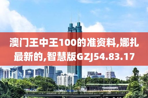 澳门王中王100的准资料,娜扎最新的,智慧版GZJ54.83.17