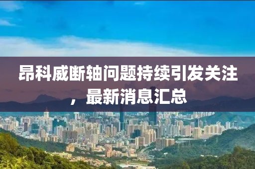 昂科威断轴问题持续引发关注，最新消息汇总