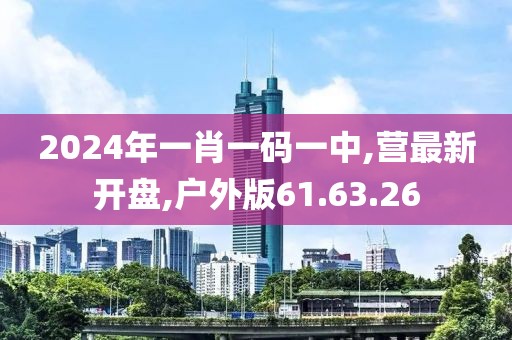 2024年一肖一码一中,营最新开盘,户外版61.63.26