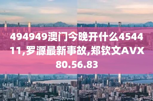 494949澳门今晚开什么454411,罗源最新事故,郑钦文AVX80.56.83