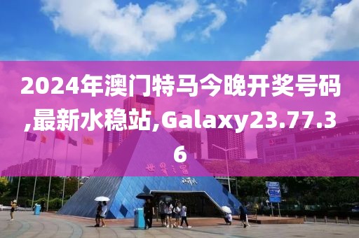2024年澳门特马今晚开奖号码,最新水稳站,Galaxy23.77.36
