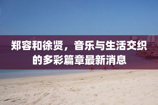 郑容和徐贤，音乐与生活交织的多彩篇章最新消息