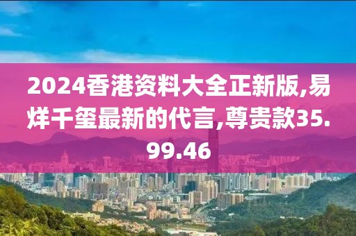 2024香港资料大全正新版,易烊千玺最新的代言,尊贵款35.99.46