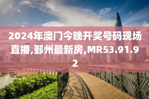 2024年澳门今晚开奖号码现场直播,鄞州最新房,MR53.91.92