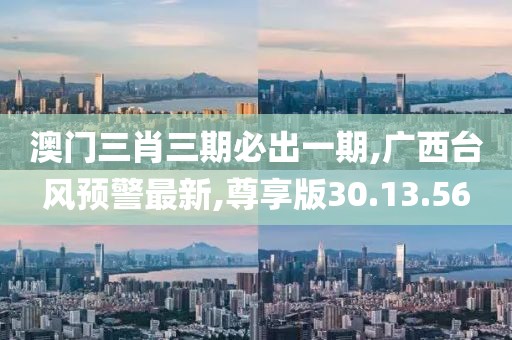 澳门三肖三期必出一期,广西台风预警最新,尊享版30.13.56