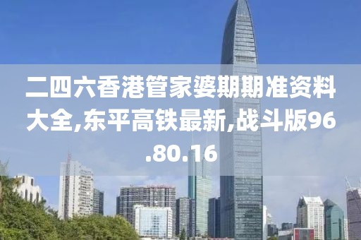二四六香港管家婆期期准资料大全,东平高铁最新,战斗版96.80.16