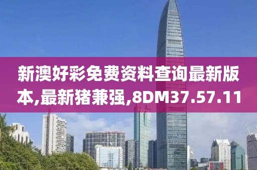 新澳好彩免费资料查询最新版本,最新猪兼强,8DM37.57.11