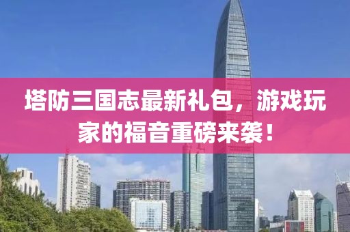 塔防三国志最新礼包，游戏玩家的福音重磅来袭！