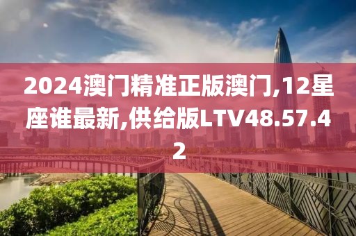 2024澳门精准正版澳门,12星座谁最新,供给版LTV48.57.42