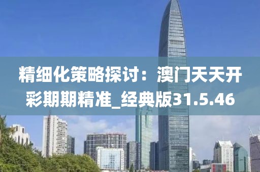 精细化策略探讨：澳门天天开彩期期精准_经典版31.5.46