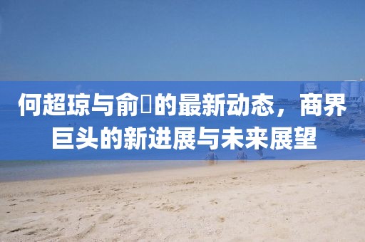何超琼与俞琤的最新动态，商界巨头的新进展与未来展望