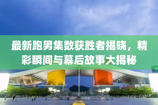 最新跑男集数获胜者揭晓，精彩瞬间与幕后故事大揭秘