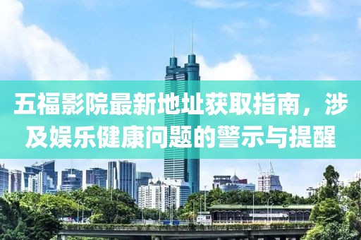 五福影院最新地址获取指南，涉及娱乐健康问题的警示与提醒