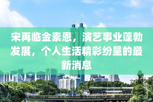 宋再临金素恩，演艺事业蓬勃发展，个人生活精彩纷呈的最新消息