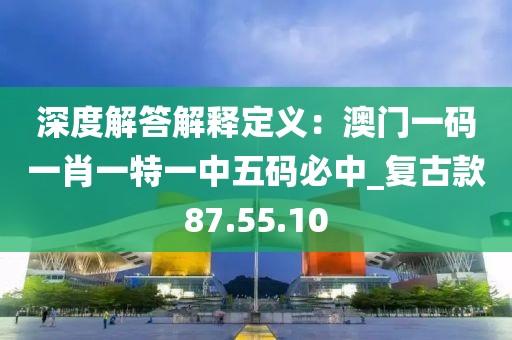 深度解答解释定义：澳门一码一肖一特一中五码必中_复古款87.55.10