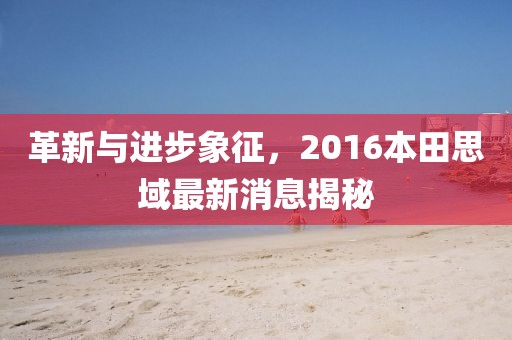 革新与进步象征，2016本田思域最新消息揭秘