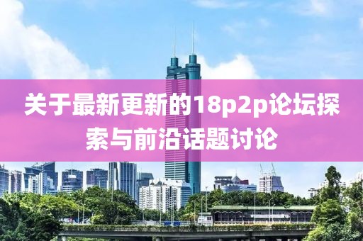 关于最新更新的18p2p论坛探索与前沿话题讨论